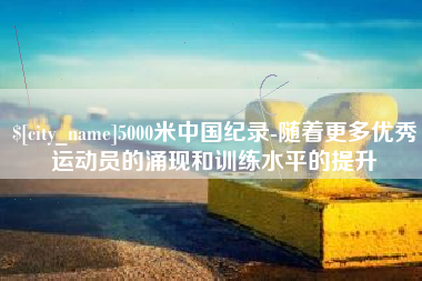 自贡5000米中国纪录-随着更多优秀运动员的涌现和训练水平的提升