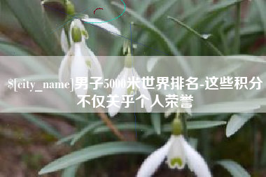 自贡男子5000米世界排名-这些积分不仅关乎个人荣誉