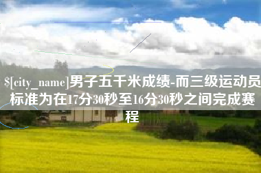 自贡男子五千米成绩-而三级运动员标准为在17分30秒至16分30秒之间完成赛程