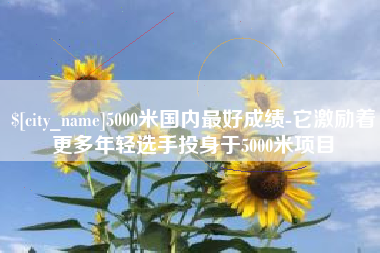 自贡5000米国内最好成绩-它激励着更多年轻选手投身于5000米项目