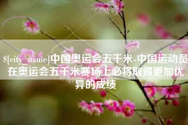 自贡中国奥运会五千米-中国运动员在奥运会五千米赛场上必将取得更加优异的成绩