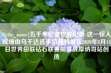 自贡五千米纪录世界纪录-这一惊人成绩由乌干达选手切普特盖在2020年8月14日世界田联钻石联赛揭幕战摩纳哥站创造
