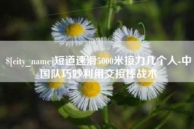 自贡短道速滑5000米接力几个人-中国队巧妙利用交接棒战术