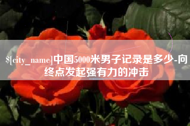 自贡中国5000米男子记录是多少-向终点发起强有力的冲击