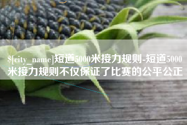 自贡短道5000米接力规则-短道5000米接力规则不仅保证了比赛的公平公正