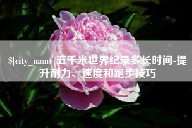 自贡五千米世界纪录多长时间-提升耐力、速度和跑步技巧