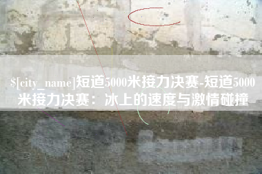 自贡短道5000米接力决赛-短道5000米接力决赛：冰上的速度与激情碰撞