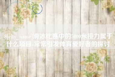 自贡滑冰比赛中的5000米接力属于什么项目-常常引发体育爱好者的探讨