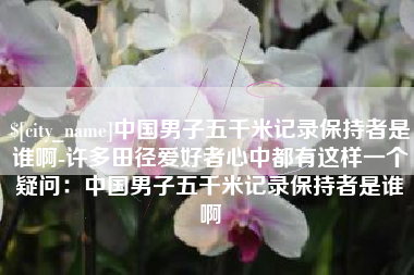自贡中国男子五千米记录保持者是谁啊-许多田径爱好者心中都有这样一个疑问：中国男子五千米记录保持者是谁啊