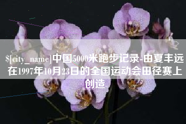 自贡中国5000米跑步记录-由夏丰远在1997年10月23日的全国运动会田径赛上创造