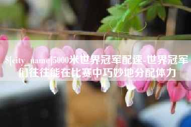 自贡5000米世界冠军配速-世界冠军们往往能在比赛中巧妙地分配体力