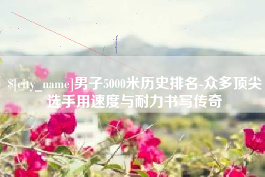 自贡男子5000米历史排名-众多顶尖选手用速度与耐力书写传奇