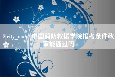 自贡中国消防救援学院报考条件政审能通过吗